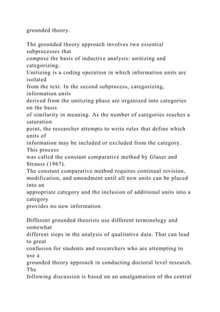 grounded theory.
The grounded theory approach involves two essential
subprocesses that
compose the basis of inductive analysis: unitizing and
categorizing.
Unitizing is a coding operation in which information units are
isolated
from the text. In the second subprocess, categorizing,
information units
derived from the unitizing phase are organized into categories
on the basis
of similarity in meaning. As the number of categories reaches a
saturation
point, the researcher attempts to write rules that define which
units of
information may be included or excluded from the category.
This process
was called the constant comparative method by Glaser and
Strauss (1967).
The constant comparative method requires continual revision,
modification, and amendment until all new units can be placed
into an
appropriate category and the inclusion of additional units into a
category
provides no new information.
Different grounded theorists use different terminology and
somewhat
different steps in the analysis of qualitative data. That can lead
to great
confusion for students and researchers who are attempting to
use a
grounded theory approach in conducting doctoral level research.
The
following discussion is based on an amalgamation of the central
 