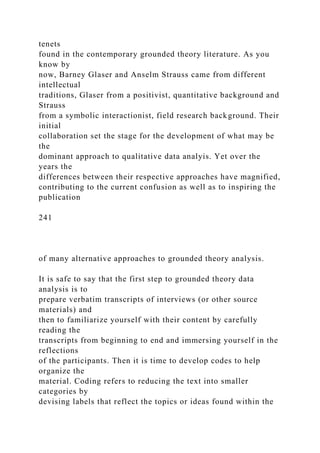 tenets
found in the contemporary grounded theory literature. As you
know by
now, Barney Glaser and Anselm Strauss came from different
intellectual
traditions, Glaser from a positivist, quantitative background and
Strauss
from a symbolic interactionist, field research background. Their
initial
collaboration set the stage for the development of what may be
the
dominant approach to qualitative data analyis. Yet over the
years the
differences between their respective approaches have magnified,
contributing to the current confusion as well as to inspiring the
publication
241
of many alternative approaches to grounded theory analysis.
It is safe to say that the first step to grounded theory data
analysis is to
prepare verbatim transcripts of interviews (or other source
materials) and
then to familiarize yourself with their content by carefully
reading the
transcripts from beginning to end and immersing yourself in the
reflections
of the participants. Then it is time to develop codes to help
organize the
material. Coding refers to reducing the text into smaller
categories by
devising labels that reflect the topics or ideas found within the
 