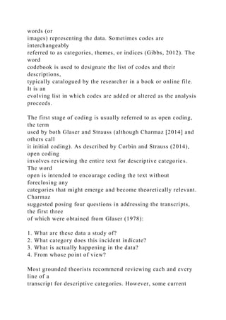 words (or
images) representing the data. Sometimes codes are
interchangeably
referred to as categories, themes, or indices (Gibbs, 2012). The
word
codebook is used to designate the list of codes and their
descriptions,
typically catalogued by the researcher in a book or online file.
It is an
evolving list in which codes are added or altered as the analysis
proceeds.
The first stage of coding is usually referred to as open coding,
the term
used by both Glaser and Strauss (although Charmaz [2014] and
others call
it initial coding). As described by Corbin and Strauss (2014),
open coding
involves reviewing the entire text for descriptive categories.
The word
open is intended to encourage coding the text without
foreclosing any
categories that might emerge and become theoretically relevant.
Charmaz
suggested posing four questions in addressing the transcripts,
the first three
of which were obtained from Glaser (1978):
1. What are these data a study of?
2. What category does this incident indicate?
3. What is actually happening in the data?
4. From whose point of view?
Most grounded theorists recommend reviewing each and every
line of a
transcript for descriptive categories. However, some current
 