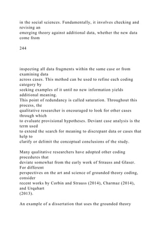 in the social sciences. Fundamentally, it involves checking and
revising an
emerging theory against additional data, whether the new data
come from
244
inspecting all data fragments within the same case or from
examining data
across cases. This method can be used to refine each coding
category by
seeking examples of it until no new information yields
additional meaning.
This point of redundancy is called saturation. Throughout this
process, the
qualitative researcher is encouraged to look for other cases
through which
to evaluate provisional hypotheses. Deviant case analysis is the
term used
to extend the search for meaning to discrepant data or cases that
help to
clarify or delimit the conceptual conclusions of the study.
Many qualitative researchers have adopted other coding
procedures that
deviate somewhat from the early work of Strauss and Glaser.
For different
perspectives on the art and science of grounded theory coding,
consider
recent works by Corbin and Strauss (2014), Charmaz (2014),
and Urquhart
(2013).
An example of a dissertation that uses the grounded theory
 