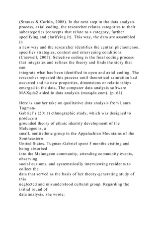 (Strauss & Corbin, 2008). In the next step in the data analysis
process, axial coding, the researcher relates categories to their
subcategories (concepts that relate to a category, further
specifying and clarifying it). This way, the data are assembled
in
a new way and the researcher identifies the central phenomenon,
specifies strategies, context and intervening conditions
(Creswell, 2007). Selective coding is the final coding process
that integrates and refines the theory and finds the story that
can
integrate what has been identified in open and axial coding. The
researcher repeated this process until theoretical saturation had
occurred and no new properties, dimensions or relationships
emerged in the data. The computer data analysis software
MAXqda2 aided in data analysis (maxqda.com). (p. 64)
Here is another take on qualitative data analysis from Laura
Tugman-
Gabriel’s (2011) ethnographic study, which was designed to
produce a
grounded theory of ethnic identity development of the
Melungeons, a
small, multiethnic group in the Appalachian Mountains of the
Southeastern
United States. Tugman-Gabriel spent 5 months visiting and
being absorbed
into the Melungeon community, attending community events,
observing
social customs, and systematically interviewing residents to
collect the
data that served as the basis of her theory-generating study of
this
neglected and misunderstood cultural group. Regarding the
initial round of
data analysis, she wrote:
 