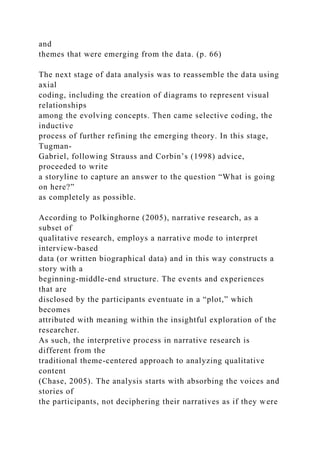 and
themes that were emerging from the data. (p. 66)
The next stage of data analysis was to reassemble the data using
axial
coding, including the creation of diagrams to represent visual
relationships
among the evolving concepts. Then came selective coding, the
inductive
process of further refining the emerging theory. In this stage,
Tugman-
Gabriel, following Strauss and Corbin’s (1998) advice,
proceeded to write
a storyline to capture an answer to the question “What is going
on here?”
as completely as possible.
According to Polkinghorne (2005), narrative research, as a
subset of
qualitative research, employs a narrative mode to interpret
interview-based
data (or written biographical data) and in this way constructs a
story with a
beginning-middle-end structure. The events and experiences
that are
disclosed by the participants eventuate in a “plot,” which
becomes
attributed with meaning within the insightful exploration of the
researcher.
As such, the interpretive process in narrative research is
different from the
traditional theme-centered approach to analyzing qualitative
content
(Chase, 2005). The analysis starts with absorbing the voices and
stories of
the participants, not deciphering their narratives as if they were
 