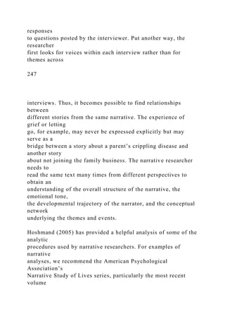 responses
to questions posted by the interviewer. Put another way, the
researcher
first looks for voices within each interview rather than for
themes across
247
interviews. Thus, it becomes possible to find relationships
between
different stories from the same narrative. The experience of
grief or letting
go, for example, may never be expressed explicitly but may
serve as a
bridge between a story about a parent’s crippling disease and
another story
about not joining the family business. The narrative researcher
needs to
read the same text many times from different perspectives to
obtain an
understanding of the overall structure of the narrative, the
emotional tone,
the developmental trajectory of the narrator, and the conceptual
network
underlying the themes and events.
Hoshmand (2005) has provided a helpful analysis of some of the
analytic
procedures used by narrative researchers. For examples of
narrative
analyses, we recommend the American Psychological
Association’s
Narrative Study of Lives series, particularly the most recent
volume
 