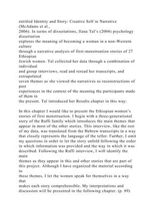 entitled Identity and Story: Creative Self in Narrative
(McAdams et al.,
2006). In terms of dissertations, Ilana Tal’s (2004) psychology
dissertation
explores the meaning of becoming a woman in a non-Western
culture
through a narrative analysis of first-menstruation stories of 27
Ethiopian
Jewish women. Tal collected her data through a combination of
individual
and group interviews, read and reread her transcripts, and
extrapolated
seven themes as she viewed the narratives as reconstructions of
past
experiences in the context of the meaning the participants made
of them in
the present. Tal introduced her Results chapter in this way:
In this chapter I would like to present the Ethiopian women’s
stories of first menstruation. I begin with a three-generational
story of the Raffi family which introduces the main themes that
appear in most of the other stories. This interview, like the rest
of my data, was translated from the Hebrew transcripts in a way
that closely represents the language of the teller. Further, I omit
my questions in order to let the story unfold following the order
in which information was provided and the way in which it was
described. Following the Raffi interview, I will identify the
main
themes as they appear in this and other stories that are part of
this project. Although I have organized the material according
to
these themes, I let the women speak for themselves in a way
that
makes each story comprehensible. My interpretations and
discussion will be presented in the following chapter. (p. 89)
 