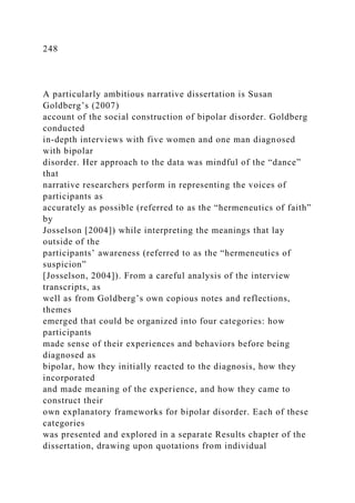 248
A particularly ambitious narrative dissertation is Susan
Goldberg’s (2007)
account of the social construction of bipolar disorder. Goldberg
conducted
in-depth interviews with five women and one man diagnosed
with bipolar
disorder. Her approach to the data was mindful of the “dance”
that
narrative researchers perform in representing the voices of
participants as
accurately as possible (referred to as the “hermeneutics of faith”
by
Josselson [2004]) while interpreting the meanings that lay
outside of the
participants’ awareness (referred to as the “hermeneutics of
suspicion”
[Josselson, 2004]). From a careful analysis of the interview
transcripts, as
well as from Goldberg’s own copious notes and reflections,
themes
emerged that could be organized into four categories: how
participants
made sense of their experiences and behaviors before being
diagnosed as
bipolar, how they initially reacted to the diagnosis, how they
incorporated
and made meaning of the experience, and how they came to
construct their
own explanatory frameworks for bipolar disorder. Each of these
categories
was presented and explored in a separate Results chapter of the
dissertation, drawing upon quotations from individual
 