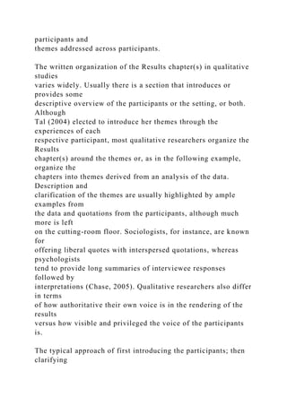 participants and
themes addressed across participants.
The written organization of the Results chapter(s) in qualitative
studies
varies widely. Usually there is a section that introduces or
provides some
descriptive overview of the participants or the setting, or both.
Although
Tal (2004) elected to introduce her themes through the
experiences of each
respective participant, most qualitative researchers organize the
Results
chapter(s) around the themes or, as in the following example,
organize the
chapters into themes derived from an analysis of the data.
Description and
clarification of the themes are usually highlighted by ample
examples from
the data and quotations from the participants, although much
more is left
on the cutting-room floor. Sociologists, for instance, are known
for
offering liberal quotes with interspersed quotations, whereas
psychologists
tend to provide long summaries of interviewee responses
followed by
interpretations (Chase, 2005). Qualitative researchers also differ
in terms
of how authoritative their own voice is in the rendering of the
results
versus how visible and privileged the voice of the participants
is.
The typical approach of first introducing the participants; then
clarifying
 