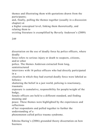 themes and illustrating them with quotations drawn from the
participants;
and, finally, pulling the themes together (usually in a discussion
chapter) at
a higher conceptual level, linking them theoretically, and
relating them to
existing literature is exemplified by Beverly Anderson’s (2009)
249
dissertation on the use of deadly force by police officers, where
deadly
force refers to serious injury or death to suspects, citizens,
and/or other
police. The themes Anderson extracted from long,
semistructured
interviews with 16 police officers who had directly participated
in a
situation in which they had exerted deadly force were labeled as
follows:
shattering the belief in a just world, policing is reactionary,
traumatic
exposure is cumulative, responsibility for people/weight of the
badge,
female officers are held to a different standard, and finding
meaning and
peace. These themes were highlighted by the experiences and
reflections
of her respondents and pulled together to further the
understanding of a
phenomenon called police trauma syndrome.
Edwina Haring’s (2006) grounded theory dissertation on how
business
 
