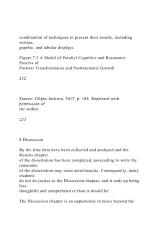 combination of techniques to present their results, including
written,
graphic, and tabular displays.
Figure 7.3 A Model of Parallel Cognitive and Resonance
Process of
Postwar Transformation and Posttraumatic Growth
252
Source: Gilpin-Jackson, 2012, p. 188. Reprinted with
permission of
the author.
253
8 Discussion
By the time data have been collected and analyzed and the
Results chapter
of the dissertation has been completed, proceeding to write the
remainder
of the dissertation may seem anticlimactic. Consequently, many
students
do not do justice to the Discussion chapter, and it ends up being
less
thoughtful and comprehensive than it should be.
The Discussion chapter is an opportunity to move beyond the
 