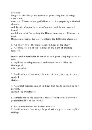 data and
integrate, creatively, the results of your study into existing
theory and
research. Whereas clear guidelines exist for preparing a Method
chapter
and Results chapter in terms of content and format, no such
formal
guidelines exist for writing the Discussion chapter. However, a
good
Discussion chapter typically contains the following elements:
1. An overview of the significant findings of the study
2. A consideration of the findings in the light of existing
research
studies (with particular attention to how your study replicates or
fails
to replicate existing research and extends or clarifies the
findings of
this research)
3. Implications of the study for current theory (except in purely
applied
studies)
4. A careful examination of findings that fail to support or only
partially
support the hypotheses
5. Limitations of the study that may affect the validity or the
generalizability of the results
6. Recommendations for further research
7. Implications of the study for professional practice or applied
settings
 