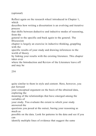 (optional)
Reflect again on the research wheel introduced in Chapter 1,
which
describes how writing a dissertation is an evolving and iterative
process
that shifts between deductive and inductive modes of reasoning,
from the
general to the specific and back again to the general. The
Discussion
chapter is largely an exercise in inductive thinking, grappling
with the
specific results of your study and drawing inferences to the
world of theory
by linking your results with the existing literature. This chapter
takes over
where the Introduction and Review of the Literature leave off
and may be
254
quite similar to them in style and content. Here, however, you
put forward
your conceptual argument on the basis of the obtained data,
exploring the
meaning of the relationships that have emerged among the
variables of
your study. You evaluate the extent to which your study
answered the
questions you posed at the outset, basing your reasoning as
much as
possible on the data. Look for patterns in the data and see if you
can
identify multiple lines of evidence that suggest the same
 