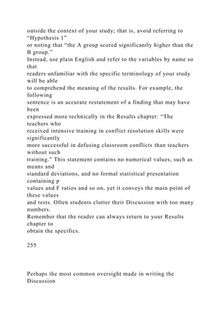 outside the context of your study; that is, avoid referring to
“Hypothesis 1”
or noting that “the A group scored significantly higher than the
B group.”
Instead, use plain English and refer to the variables by name so
that
readers unfamiliar with the specific terminology of your study
will be able
to comprehend the meaning of the results. For example, the
following
sentence is an accurate restatement of a finding that may have
been
expressed more technically in the Results chapter: “The
teachers who
received intensive training in conflict resolution skills were
significantly
more successful in defusing classroom conflicts than teachers
without such
training.” This statement contains no numerical values, such as
means and
standard deviations, and no formal statistical presentation
containing p
values and F ratios and so on, yet it conveys the main point of
these values
and tests. Often students clutter their Discussion with too many
numbers.
Remember that the reader can always return to your Results
chapter to
obtain the specifics.
255
Perhaps the most common oversight made in writing the
Discussion
 