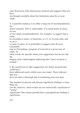 your discussion with unnecessary material and suggests that you
have
not thought carefully about the limitations specific to your
study.
5. A parallel tendency is to offer a long list of recommendations
for
future research. This is inadvisable. It is much better to focus
on one
or two major recommendations. For example, to suggest that a
study
be extended to males, to brunettes, to 13- to 16-year-olds, and
so on is
a waste of space. It is preferable to suggest only the next
reasonable
step in forwarding a program of research in a given area of
study. In
other words, be specific about your suggestions but do not end
the
chapter with a banal appeal indicating that “more research is
needed.”
6. Be careful not to offer suggestions for future research that
could have
been addressed easily within your own study. These indicate
that you
have not done a thorough job of examining your own data.
The mandate to present and discuss significant findings is clear.
What do
you do, however, when results are not statistically significant or
“nearly”
significant? One cannot pretend that a nonsignificant finding is
significant,
257
 