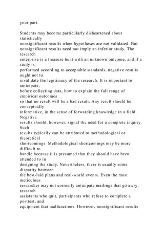 your part.
Students may become particularly disheartened about
statistically
nonsignificant results when hypotheses are not validated. But
nonsignificant results need not imply an inferior study. The
research
enterprise is a treasure hunt with an unknown outcome, and if a
study is
performed according to acceptable standards, negative results
ought not to
invalidate the legitimacy of the research. It is important to
anticipate,
before collecting data, how to explain the full range of
empirical outcomes
so that no result will be a bad result. Any result should be
conceptually
informative, in the sense of forwarding knowledge in a field.
Negative
results should, however, signal the need for a complete inquiry.
Such
results typically can be attributed to methodological or
theoretical
shortcomings. Methodological shortcomings may be more
difficult to
handle because it is presumed that they should have been
attended to in
designing the study. Nevertheless, there is usually some
disparity between
the best-laid plans and real-world events. Even the most
meticulous
researcher may not correctly anticipate mailings that go awry,
research
assistants who quit, participants who refuse to complete a
posttest, and
equipment that malfunctions. However, nonsignificant results
 