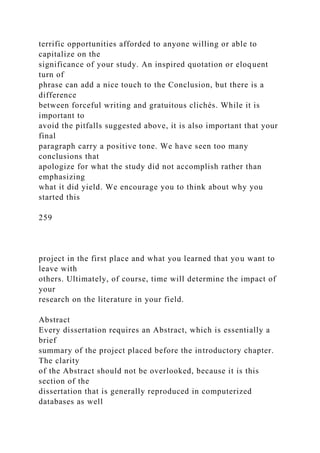 terrific opportunities afforded to anyone willing or able to
capitalize on the
significance of your study. An inspired quotation or eloquent
turn of
phrase can add a nice touch to the Conclusion, but there is a
difference
between forceful writing and gratuitous clichés. While it is
important to
avoid the pitfalls suggested above, it is also important that your
final
paragraph carry a positive tone. We have seen too many
conclusions that
apologize for what the study did not accomplish rather than
emphasizing
what it did yield. We encourage you to think about why you
started this
259
project in the first place and what you learned that you want to
leave with
others. Ultimately, of course, time will determine the impact of
your
research on the literature in your field.
Abstract
Every dissertation requires an Abstract, which is essentially a
brief
summary of the project placed before the introductory chapter.
The clarity
of the Abstract should not be overlooked, because it is this
section of the
dissertation that is generally reproduced in computerized
databases as well
 