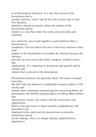 as in Dissertation Abstracts. It is also the section of the
dissertation that is
usually read first, and it may be the only section that is read.
The Abstract,
therefore, should accurately reflect the content of the
dissertation and be
written in a way that makes the study seem articulate and
scholarly.
It is relatively easy to put together a good Abstract after a
dissertation is
completed. You can almost lift two or three key sentences from
each
chapter of the dissertation to assemble the Abstract because the
Abstract
provides an overview of the study’s purpose, method, results,
and
implications. It is important to be precise and specific and to
include only
content that is present in the dissertation.
Dissertation abstracts are generally about 150 words in length
(note that
the APA limit for abstracts in published research studies is 120
words) and
include short statements summarizing the research problem, the
participants, the method and procedures (avoiding abbreviations
and
idiosyncratic terms), the results, and the conclusions and
implications.
Write in the past tense to report specific manipulations and
procedures you
employed in the study and the present tense to describe
conclusions based
on the findings. Here is a sample abstract adapted from a
quantitative
 