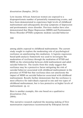 dissertation (Samples, 2012):
Low-income African American women are exposed to a
disproportionate number of potentially traumatizing events, and
have been demonstrated to experience high levels of childhood
maltreatment and subsequently develop symptoms of depression
and posttraumatic stress disorder. Previous studies have also
demonstrated that Major Depression (MDD) and Posttraumatic
Stress Disorder (PTSD) symptoms mediate suicidal behavior
260
among adults exposed to childhood maltreatment. The current
study sought to explore the moderating role of psychological
resilience on ameliorating this mediation. A logistic-regression
based path-analysis framework was used to investigate the
moderation of resilience through the mediation of PTSD and
MDD on the relationship between child maltreatment and adult
suicidal behavior. The results from this study suggest that
resilience may be a protective factor mitigating the risk of
suicidal behavior associated with childhood maltreatment in the
presence of PTSD but that resilience does not ameliorate the
impact of MDD on suicidal behavior associated with childhood
maltreatment. Results further demonstrate that the resilience is
most effective for individuals exposed to one and two types of
childhood maltreatment, but is less protective at higher levels of
maltreatment. (p. x)
Here is another example, this one based on a qualitative
dissertation (Tal,
2004):
This narrative research explored the meaning making of first
menstruation experiences reconstructed by Ethiopian Jewish
 