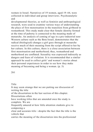 women in Israel. Narratives of 19 women, aged 19–64, were
collected in individual and group interviews. Psychoanalytic
and
developmental theories, as well as feminist and anthropological
research, were used to examine various ways of understanding
the place of first menstruation in the transition from girlhood to
womanhood. This study made clear that female identity formed
at the time of puberty is connected to the meaning made of
menarche. An analysis of coming of age in a pre-industrial non-
Western culture such as the Beta Israel, demonstrates that the
radical (biological) changes a girl goes through at menarche
receive much of their meaning from the script offered to her by
her culture. In this culture, there is a close association between
first menstruation and motherhood; thus, womanhood and
motherhood are conflated. Sexuality was expressed indirectly as
dangers and fears of violation. It is recommended that a similar
approach be used to collect girls’ and women’s stories about
their personal experiences in order to see how they make
meaning of becoming and being a woman. (p. 3)
261
Title
It may seem strange that we are putting our discussion of
writing the title
of the dissertation in the last section of this chapter.
Dissertations often
have working titles that are amended once the study is
complete. We are
frequently amazed at how little attention students give to
composing a
clear and accurate title—despite the fact that the title is the
vehicle that
carries the meaning of the dissertation into the professional
 
