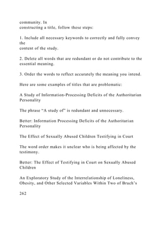 community. In
constructing a title, follow these steps:
1. Include all necessary keywords to correctly and fully convey
the
content of the study.
2. Delete all words that are redundant or do not contribute to the
essential meaning.
3. Order the words to reflect accurately the meaning you intend.
Here are some examples of titles that are problematic:
A Study of Information-Processing Deficits of the Authoritarian
Personality
The phrase “A study of” is redundant and unnecessary.
Better: Information Processing Deficits of the Authoritarian
Personality
The Effect of Sexually Abused Children Testifying in Court
The word order makes it unclear who is being affected by the
testimony.
Better: The Effect of Testifying in Court on Sexually Abused
Children
An Exploratory Study of the Interrelationship of Loneliness,
Obesity, and Other Selected Variables Within Two of Bruch’s
262
 