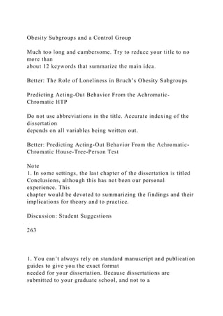 Obesity Subgroups and a Control Group
Much too long and cumbersome. Try to reduce your title to no
more than
about 12 keywords that summarize the main idea.
Better: The Role of Loneliness in Bruch’s Obesity Subgroups
Predicting Acting-Out Behavior From the Achromatic-
Chromatic HTP
Do not use abbreviations in the title. Accurate indexing of the
dissertation
depends on all variables being written out.
Better: Predicting Acting-Out Behavior From the Achromatic-
Chromatic House-Tree-Person Test
Note
1. In some settings, the last chapter of the dissertation is titled
Conclusions, although this has not been our personal
experience. This
chapter would be devoted to summarizing the findings and their
implications for theory and to practice.
Discussion: Student Suggestions
263
1. You can’t always rely on standard manuscript and publication
guides to give you the exact format
needed for your dissertation. Because dissertations are
submitted to your graduate school, and not to a
 