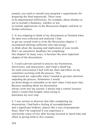 journal, you need to consult your program’s requirements for
preparing the final manuscript. There seem
to be departmental differences, for example, about whether or
not to include a Summary, whether or not
to include applications in the Discussion chapter, and how to
format references.
2. It was tempting to think of my dissertation as finished when
the data were collected and analyzed. I had
to get my second wind to write the Discussion chapter. I
recommend allotting sufficient time and energy
to think about the meaning and implication of your results.
Don’t set unrealistic deadlines for completing
this chapter! In many ways, it becomes the most important
chapter of the dissertation.
3. I used a private journal to process my frustrations,
discoveries, and annoyances, and I kept a dated log
for each conversation I had with my chair and others on my
committee assisting with the process. This
empowered me, especially when I needed to get past emotions
impeding the process. Sometimes I would
jot down things to remember to do later when I had more time.
Because anything about my dissertation
always went into my journal, I always had a central location
where I could find insights when trying to
determine my next step.
4. I was curious to discover that after completing my
dissertation, I had both a feeling of accomplishment
and a significant letdown, almost like a case of postpartum
blues. Don’t be surprised if you experience a
noteworthy sense of loss after having invested so much time and
effort in giving birth to this creature.
264
 