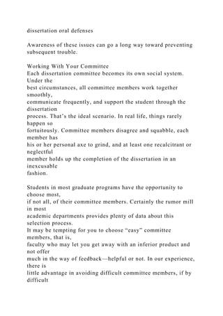 dissertation oral defenses
Awareness of these issues can go a long way toward preventing
subsequent trouble.
Working With Your Committee
Each dissertation committee becomes its own social system.
Under the
best circumstances, all committee members work together
smoothly,
communicate frequently, and support the student through the
dissertation
process. That’s the ideal scenario. In real life, things rarely
happen so
fortuitously. Committee members disagree and squabble, each
member has
his or her personal axe to grind, and at least one recalcitrant or
neglectful
member holds up the completion of the dissertation in an
inexcusable
fashion.
Students in most graduate programs have the opportunity to
choose most,
if not all, of their committee members. Certainly the rumor mill
in most
academic departments provides plenty of data about this
selection process.
It may be tempting for you to choose “easy” committee
members, that is,
faculty who may let you get away with an inferior product and
not offer
much in the way of feedback—helpful or not. In our experience,
there is
little advantage in avoiding difficult committee members, if by
difficult
 