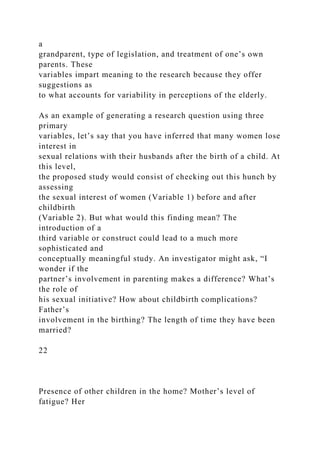 a
grandparent, type of legislation, and treatment of one’s own
parents. These
variables impart meaning to the research because they offer
suggestions as
to what accounts for variability in perceptions of the elderly.
As an example of generating a research question using three
primary
variables, let’s say that you have inferred that many women lose
interest in
sexual relations with their husbands after the birth of a child. At
this level,
the proposed study would consist of checking out this hunch by
assessing
the sexual interest of women (Variable 1) before and after
childbirth
(Variable 2). But what would this finding mean? The
introduction of a
third variable or construct could lead to a much more
sophisticated and
conceptually meaningful study. An investigator might ask, “I
wonder if the
partner’s involvement in parenting makes a difference? What’s
the role of
his sexual initiative? How about childbirth complications?
Father’s
involvement in the birthing? The length of time they have been
married?
22
Presence of other children in the home? Mother’s level of
fatigue? Her
 