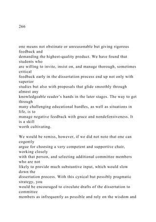 266
one means not obstinate or unreasonable but giving rigorous
feedback and
demanding the highest-quality product. We have found that
students who
are willing to invite, insist on, and manage thorough, sometimes
critical
feedback early in the dissertation process end up not only with
superior
studies but also with proposals that glide smoothly through
almost any
knowledgeable reader’s hands in the later stages. The way to get
through
many challenging educational hurdles, as well as situations in
life, is to
manage negative feedback with grace and nondefensiveness. It
is a skill
worth cultivating.
We would be remiss, however, if we did not note that one can
cogently
argue for choosing a very competent and supportive chair,
working closely
with that person, and selecting additional committee members
who are not
likely to provide much substantive input, which would slow
down the
dissertation process. With this cynical but possibly pragmatic
strategy, you
would be encouraged to circulate drafts of the dissertation to
committee
members as infrequently as possible and rely on the wisdom and
 