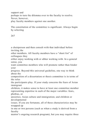 support and
perhaps to turn the dilemma over to the faculty to resolve.
Never, however,
play faculty members against one another.
The constitution of the committee is significant. Always begin
by selecting
267
a chairperson and then consult with that individual before
inviting the
other members. All faculty members have a “short list” of
colleagues they
either enjoy working with or abhor working with. In a general
sense, you
want committee members who will promote rather than hinder
your
progress. Beyond this universal guideline, one way to think
about the
composition of a dissertation or thesis committee is in terms of
the roles
the participants play. If your study concerns the fears of Asian
immigrant
children, it makes sense to have at least one committee member
representing expertise in each of the major variables: fears,
phobias, or
anxieties; Asian culture and immigration; and children or
developmental
issues. If you are fortunate, all of these characteristics may be
wrapped up
in one or two persons (such as when a study is derived from a
faculty
mentor’s ongoing research program), but you may require three
 
