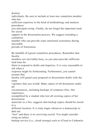 distinct
individuals. Be sure to include at least one committee member
who has
sufficient expertise in the kind of methodology and analysis
procedures
you anticipate using. Finally, do not forget the important need
for social
support in the dissertation process. We suggest including a
committee
member who can provide some emotional sustenance during
inevitable
periods of frustration.
Be mindful of typical committee procedures. Remember that
faculty
members are inevitably busy, so you must provide sufficient
lead time for
them to respond to drafts and inquiries. It is very reasonable to
ask when a
response might be forthcoming. Furthermore, you cannot
assume that
faculty will guard your proposal or dissertation drafts with the
same
vigilance that you would. Make copies of all documents under
all
circumstances, including backups of computer files. Our
experience,
exemplified by a student who lost all existing copies of her
dissertation
materials in a fire, suggests that backup copies should be stored
in a
different location. It is truly tragic whenever a manuscript or
data are
“lost” and there is no surviving record. You might consider
using an online
backup service (i.e., cloud storage) such as iCloud or Carbonite
 