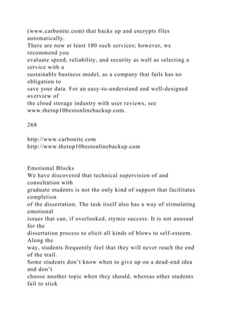 (www.carbonite.com) that backs up and encrypts files
automatically.
There are now at least 100 such services; however, we
recommend you
evaluate speed, reliability, and security as well as selecting a
service with a
sustainable business model, as a company that fails has no
obligation to
save your data. For an easy-to-understand and well-designed
overview of
the cloud storage industry with user reviews, see
www.thetop10bestonlinebackup.com.
268
http://www.carbonite.com
http://www.thetop10bestonlinebackup.com
Emotional Blocks
We have discovered that technical supervision of and
consultation with
graduate students is not the only kind of support that facilitates
completion
of the dissertation. The task itself also has a way of stimulating
emotional
issues that can, if overlooked, stymie success. It is not unusual
for the
dissertation process to elicit all kinds of blows to self-esteem.
Along the
way, students frequently feel that they will never reach the end
of the trail.
Some students don’t know when to give up on a dead-end idea
and don’t
choose another topic when they should, whereas other students
fail to stick
 