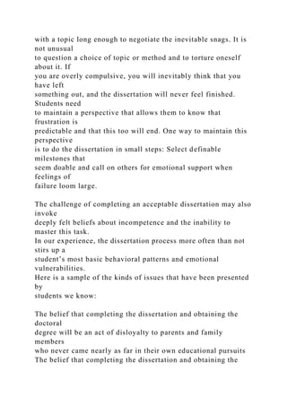with a topic long enough to negotiate the inevitable snags. It is
not unusual
to question a choice of topic or method and to torture oneself
about it. If
you are overly compulsive, you will inevitably think that you
have left
something out, and the dissertation will never feel finished.
Students need
to maintain a perspective that allows them to know that
frustration is
predictable and that this too will end. One way to maintain this
perspective
is to do the dissertation in small steps: Select definable
milestones that
seem doable and call on others for emotional support when
feelings of
failure loom large.
The challenge of completing an acceptable dissertation may also
invoke
deeply felt beliefs about incompetence and the inability to
master this task.
In our experience, the dissertation process more often than not
stirs up a
student’s most basic behavioral patterns and emotional
vulnerabilities.
Here is a sample of the kinds of issues that have been presented
by
students we know:
The belief that completing the dissertation and obtaining the
doctoral
degree will be an act of disloyalty to parents and family
members
who never came nearly as far in their own educational pursuits
The belief that completing the dissertation and obtaining the
 
