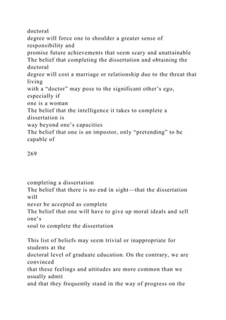 doctoral
degree will force one to shoulder a greater sense of
responsibility and
promise future achievements that seem scary and unattainable
The belief that completing the dissertation and obtaining the
doctoral
degree will cost a marriage or relationship due to the threat that
living
with a “doctor” may pose to the significant other’s ego,
especially if
one is a woman
The belief that the intelligence it takes to complete a
dissertation is
way beyond one’s capacities
The belief that one is an impostor, only “pretending” to be
capable of
269
completing a dissertation
The belief that there is no end in sight—that the dissertation
will
never be accepted as complete
The belief that one will have to give up moral ideals and sell
one’s
soul to complete the dissertation
This list of beliefs may seem trivial or inappropriate for
students at the
doctoral level of graduate education. On the contrary, we are
convinced
that these feelings and attitudes are more common than we
usually admit
and that they frequently stand in the way of progress on the
 