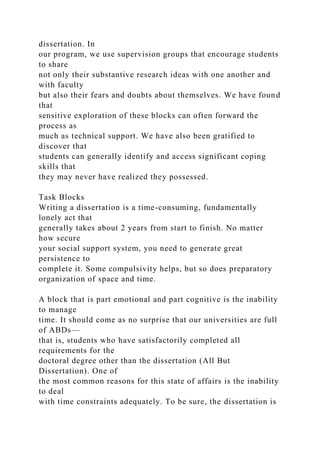 dissertation. In
our program, we use supervision groups that encourage students
to share
not only their substantive research ideas with one another and
with faculty
but also their fears and doubts about themselves. We have found
that
sensitive exploration of these blocks can often forward the
process as
much as technical support. We have also been gratified to
discover that
students can generally identify and access significant coping
skills that
they may never have realized they possessed.
Task Blocks
Writing a dissertation is a time-consuming, fundamentally
lonely act that
generally takes about 2 years from start to finish. No matter
how secure
your social support system, you need to generate great
persistence to
complete it. Some compulsivity helps, but so does preparatory
organization of space and time.
A block that is part emotional and part cognitive is the inability
to manage
time. It should come as no surprise that our universities are full
of ABDs—
that is, students who have satisfactorily completed all
requirements for the
doctoral degree other than the dissertation (All But
Dissertation). One of
the most common reasons for this state of affairs is the inability
to deal
with time constraints adequately. To be sure, the dissertation is
 