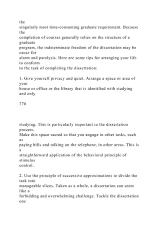 the
singularly most time-consuming graduate requirement. Because
the
completion of courses generally relies on the structure of a
graduate
program, the indeterminate freedom of the dissertation may be
cause for
alarm and paralysis. Here are some tips for arranging your life
to conform
to the task of completing the dissertation:
1. Give yourself privacy and quiet. Arrange a space or area of
your
house or office or the library that is identified with studying
and only
270
studying. This is particularly important in the dissertation
process.
Make this space sacred so that you engage in other tasks, such
as
paying bills and talking on the telephone, in other areas. This is
a
straightforward application of the behavioral principle of
stimulus
control.
2. Use the principle of successive approximations to divide the
task into
manageable slices. Taken as a whole, a dissertation can seem
like a
forbidding and overwhelming challenge. Tackle the dissertation
one
 