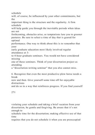 schedule
will, of course, be influenced by your other commitments, but
the
important thing is the structure and the regularity. A firm
schedule
will help guide you through the inevitable periods when ideas
are not
forthcoming, obstacles arise, or temptations lure you to greener
pastures. Be sure to select a time of day that is geared for
optimal
performance. One way to think about this is to remember that
your
early graduate education most likely involved regular
attendance at 3-
to 4-hour graduate seminars. You would not have considered
missing
one of these seminars. Think of your dissertation project as
attending
a “dissertation-writing seminar” that you also cannot miss.
6. Recognize that even the most productive plow horse needs a
break
now and then. Give yourself some time off for enjoyable
distractions
and do so in a way that reinforces progress. If you find yourself
271
violating your schedule and taking a brief vacation from your
dissertation, be gentle and forgiving. Be aware that it’s not
enough to
schedule time for the dissertation; making effective use of that
time
requires that you do not schedule it when you are preoccupied
 