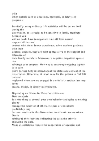 with
other matters such as deadlines, problems, or television
programs.
Inevitably, many ordinary life activities will be put on hold
during the
dissertation. It is crucial to be sensitive to family members
because you
will no doubt have to negotiate time off from normal
responsibilities and
contact with them. In our experience, when students graduate
with their
doctoral degrees, they are most appreciative of the support and
tolerance of
their family members. Moreover, a negative, impatient spouse
can
sabotage your progress. One way to encourage ongoing support
is to keep
one’s partner fully informed about the status and content of the
dissertation. Otherwise, it is too easy for that person to feel left
out and
neglected when you are engaged in a scholarly project that may
seem
arcane, trivial, or simply interminable.
Depending on Others for Data Collection and
Data Analysis
It is one thing to control your own behavior and quite something
else to
manage the behavior of others. Helpers or consultants
predictably may
become involved in the dissertation on at least two occasions.
One is
setting up the study and collecting the data; the other is
analyzing the data.
Many dissertations require the cooperation of agencies and
 