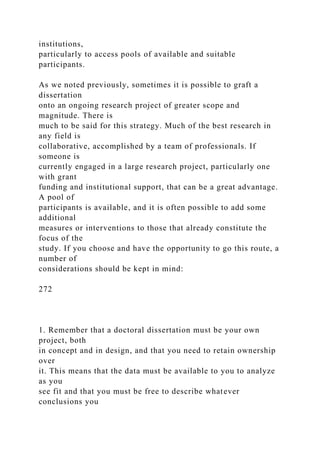 institutions,
particularly to access pools of available and suitable
participants.
As we noted previously, sometimes it is possible to graft a
dissertation
onto an ongoing research project of greater scope and
magnitude. There is
much to be said for this strategy. Much of the best research in
any field is
collaborative, accomplished by a team of professionals. If
someone is
currently engaged in a large research project, particularly one
with grant
funding and institutional support, that can be a great advantage.
A pool of
participants is available, and it is often possible to add some
additional
measures or interventions to those that already constitute the
focus of the
study. If you choose and have the opportunity to go this route, a
number of
considerations should be kept in mind:
272
1. Remember that a doctoral dissertation must be your own
project, both
in concept and in design, and that you need to retain ownership
over
it. This means that the data must be available to you to analyze
as you
see fit and that you must be free to describe whatever
conclusions you
 