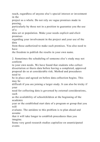 reach, regardless of anyone else’s special interest or investment
in the
project as a whole. Do not rely on vague promises made in
passing,
particularly by those not in a position to guarantee you the use
of a
data set or population. Make your needs explicit and elicit
promises
regarding your involvement in the project and your use of the
data
from those authorized to make such promises. You also need to
have
the freedom to publish the results in your own name.
2. Sometimes the scheduling of someone else’s study may not
conform
to your own needs. We have found that students who collect
dissertation or thesis data before having a completed, approved
proposal do so at considerable risk. Method and procedures
need to
be in place and agreed on before data collection begins. This
may be
difficult if you are joining a larger study. It can also be tricky if
your
need for collecting data is governed by external considerations,
such
as the availability of schoolchildren at the beginning of the
academic
year or the established start date of a program or group that you
will
evaluate. The antidote to this problem is to plan ahead and
assume
that it will take longer to establish procedures than you
imagine.
Some very good research studies capitalize on unanticipated
events
 