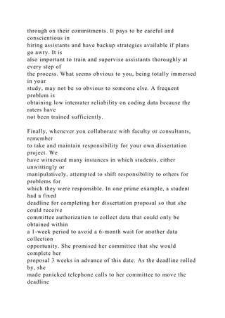 through on their commitments. It pays to be careful and
conscientious in
hiring assistants and have backup strategies available if plans
go awry. It is
also important to train and supervise assistants thoroughly at
every step of
the process. What seems obvious to you, being totally immersed
in your
study, may not be so obvious to someone else. A frequent
problem is
obtaining low interrater reliability on coding data because the
raters have
not been trained sufficiently.
Finally, whenever you collaborate with faculty or consultants,
remember
to take and maintain responsibility for your own dissertation
project. We
have witnessed many instances in which students, either
unwittingly or
manipulatively, attempted to shift responsibility to others for
problems for
which they were responsible. In one prime example, a student
had a fixed
deadline for completing her dissertation proposal so that she
could receive
committee authorization to collect data that could only be
obtained within
a 1-week period to avoid a 6-month wait for another data
collection
opportunity. She promised her committee that she would
complete her
proposal 3 weeks in advance of this date. As the deadline rolled
by, she
made panicked telephone calls to her committee to move the
deadline
 