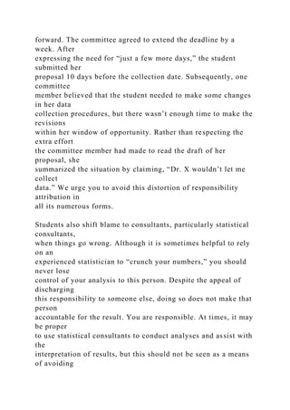 forward. The committee agreed to extend the deadline by a
week. After
expressing the need for “just a few more days,” the student
submitted her
proposal 10 days before the collection date. Subsequently, one
committee
member believed that the student needed to make some changes
in her data
collection procedures, but there wasn’t enough time to make the
revisions
within her window of opportunity. Rather than respecting the
extra effort
the committee member had made to read the draft of her
proposal, she
summarized the situation by claiming, “Dr. X wouldn’t let me
collect
data.” We urge you to avoid this distortion of responsibility
attribution in
all its numerous forms.
Students also shift blame to consultants, particularly statistical
consultants,
when things go wrong. Although it is sometimes helpful to rely
on an
experienced statistician to “crunch your numbers,” you should
never lose
control of your analysis to this person. Despite the appeal of
discharging
this responsibility to someone else, doing so does not make that
person
accountable for the result. You are responsible. At times, it may
be proper
to use statistical consultants to conduct analyses and assist with
the
interpretation of results, but this should not be seen as a means
of avoiding
 