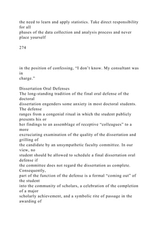 the need to learn and apply statistics. Take direct responsibility
for all
phases of the data collection and analysis process and never
place yourself
274
in the position of confessing, “I don’t know. My consultant was
in
charge.”
Dissertation Oral Defenses
The long-standing tradition of the final oral defense of the
doctoral
dissertation engenders some anxiety in most doctoral students.
The defense
ranges from a congenial ritual in which the student publicly
presents his or
her findings to an assemblage of receptive “colleagues” to a
more
excruciating examination of the quality of the dissertation and
grilling of
the candidate by an unsympathetic faculty committee. In our
view, no
student should be allowed to schedule a final dissertation oral
defense if
the committee does not regard the dissertation as complete.
Consequently,
part of the function of the defense is a formal “coming out” of
the student
into the community of scholars, a celebration of the completion
of a major
scholarly achievement, and a symbolic rite of passage in the
awarding of
 