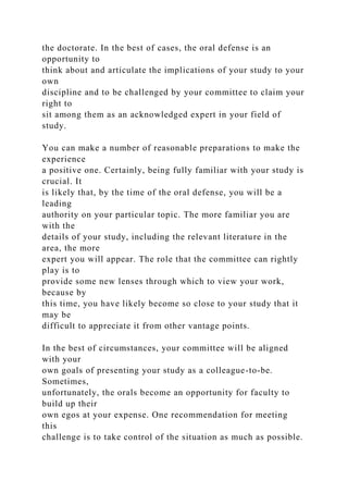the doctorate. In the best of cases, the oral defense is an
opportunity to
think about and articulate the implications of your study to your
own
discipline and to be challenged by your committee to claim your
right to
sit among them as an acknowledged expert in your field of
study.
You can make a number of reasonable preparations to make the
experience
a positive one. Certainly, being fully familiar with your study is
crucial. It
is likely that, by the time of the oral defense, you will be a
leading
authority on your particular topic. The more familiar you are
with the
details of your study, including the relevant literature in the
area, the more
expert you will appear. The role that the committee can rightly
play is to
provide some new lenses through which to view your work,
because by
this time, you have likely become so close to your study that it
may be
difficult to appreciate it from other vantage points.
In the best of circumstances, your committee will be aligned
with your
own goals of presenting your study as a colleague-to-be.
Sometimes,
unfortunately, the orals become an opportunity for faculty to
build up their
own egos at your expense. One recommendation for meeting
this
challenge is to take control of the situation as much as possible.
 