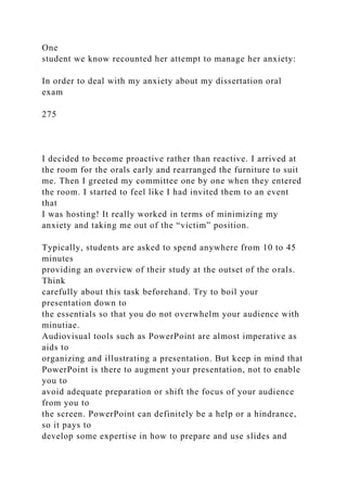 One
student we know recounted her attempt to manage her anxiety:
In order to deal with my anxiety about my dissertation oral
exam
275
I decided to become proactive rather than reactive. I arrived at
the room for the orals early and rearranged the furniture to suit
me. Then I greeted my committee one by one when they entered
the room. I started to feel like I had invited them to an event
that
I was hosting! It really worked in terms of minimizing my
anxiety and taking me out of the “victim” position.
Typically, students are asked to spend anywhere from 10 to 45
minutes
providing an overview of their study at the outset of the orals.
Think
carefully about this task beforehand. Try to boil your
presentation down to
the essentials so that you do not overwhelm your audience with
minutiae.
Audiovisual tools such as PowerPoint are almost imperative as
aids to
organizing and illustrating a presentation. But keep in mind that
PowerPoint is there to augment your presentation, not to enable
you to
avoid adequate preparation or shift the focus of your audience
from you to
the screen. PowerPoint can definitely be a help or a hindrance,
so it pays to
develop some expertise in how to prepare and use slides and
 