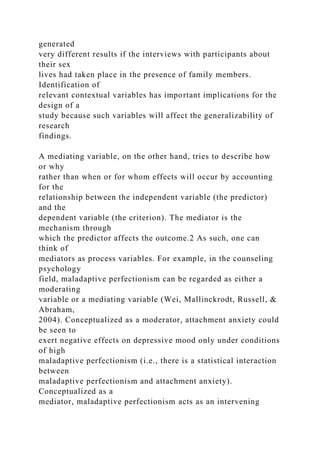 generated
very different results if the interviews with participants about
their sex
lives had taken place in the presence of family members.
Identification of
relevant contextual variables has important implications for the
design of a
study because such variables will affect the generalizability of
research
findings.
A mediating variable, on the other hand, tries to describe how
or why
rather than when or for whom effects will occur by accounting
for the
relationship between the independent variable (the predictor)
and the
dependent variable (the criterion). The mediator is the
mechanism through
which the predictor affects the outcome.2 As such, one can
think of
mediators as process variables. For example, in the counseling
psychology
field, maladaptive perfectionism can be regarded as either a
moderating
variable or a mediating variable (Wei, Mallinckrodt, Russell, &
Abraham,
2004). Conceptualized as a moderator, attachment anxiety could
be seen to
exert negative effects on depressive mood only under conditions
of high
maladaptive perfectionism (i.e., there is a statistical interaction
between
maladaptive perfectionism and attachment anxiety).
Conceptualized as a
mediator, maladaptive perfectionism acts as an intervening
 