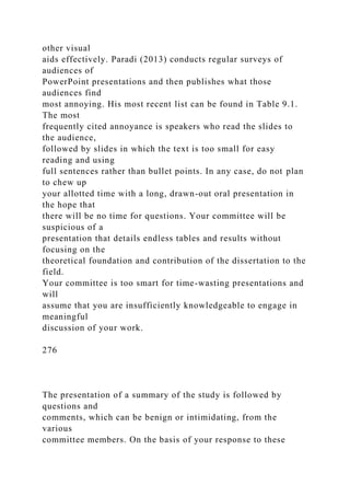 other visual
aids effectively. Paradi (2013) conducts regular surveys of
audiences of
PowerPoint presentations and then publishes what those
audiences find
most annoying. His most recent list can be found in Table 9.1.
The most
frequently cited annoyance is speakers who read the slides to
the audience,
followed by slides in which the text is too small for easy
reading and using
full sentences rather than bullet points. In any case, do not plan
to chew up
your allotted time with a long, drawn-out oral presentation in
the hope that
there will be no time for questions. Your committee will be
suspicious of a
presentation that details endless tables and results without
focusing on the
theoretical foundation and contribution of the dissertation to the
field.
Your committee is too smart for time-wasting presentations and
will
assume that you are insufficiently knowledgeable to engage in
meaningful
discussion of your work.
276
The presentation of a summary of the study is followed by
questions and
comments, which can be benign or intimidating, from the
various
committee members. On the basis of your response to these
 