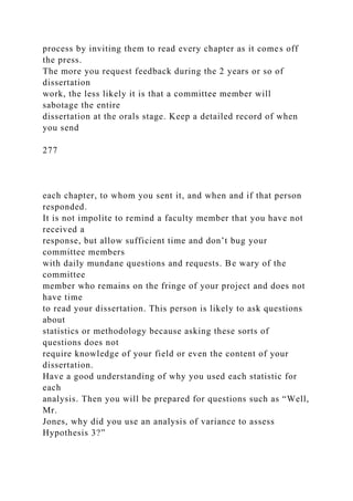 process by inviting them to read every chapter as it comes off
the press.
The more you request feedback during the 2 years or so of
dissertation
work, the less likely it is that a committee member will
sabotage the entire
dissertation at the orals stage. Keep a detailed record of when
you send
277
each chapter, to whom you sent it, and when and if that person
responded.
It is not impolite to remind a faculty member that you have not
received a
response, but allow sufficient time and don’t bug your
committee members
with daily mundane questions and requests. Be wary of the
committee
member who remains on the fringe of your project and does not
have time
to read your dissertation. This person is likely to ask questions
about
statistics or methodology because asking these sorts of
questions does not
require knowledge of your field or even the content of your
dissertation.
Have a good understanding of why you used each statistic for
each
analysis. Then you will be prepared for questions such as “Well,
Mr.
Jones, why did you use an analysis of variance to assess
Hypothesis 3?”
 