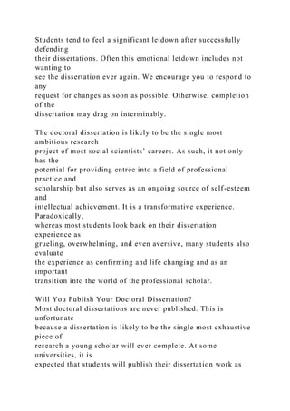 Students tend to feel a significant letdown after successfully
defending
their dissertations. Often this emotional letdown includes not
wanting to
see the dissertation ever again. We encourage you to respond to
any
request for changes as soon as possible. Otherwise, completion
of the
dissertation may drag on interminably.
The doctoral dissertation is likely to be the single most
ambitious research
project of most social scientists’ careers. As such, it not only
has the
potential for providing entrée into a field of professional
practice and
scholarship but also serves as an ongoing source of self-esteem
and
intellectual achievement. It is a transformative experience.
Paradoxically,
whereas most students look back on their dissertation
experience as
grueling, overwhelming, and even aversive, many students also
evaluate
the experience as confirming and life changing and as an
important
transition into the world of the professional scholar.
Will You Publish Your Doctoral Dissertation?
Most doctoral dissertations are never published. This is
unfortunate
because a dissertation is likely to be the single most exhaustive
piece of
research a young scholar will ever complete. At some
universities, it is
expected that students will publish their dissertation work as
 