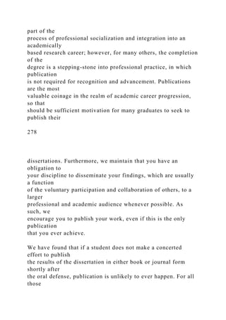 part of the
process of professional socialization and integration into an
academically
based research career; however, for many others, the completion
of the
degree is a stepping-stone into professional practice, in which
publication
is not required for recognition and advancement. Publications
are the most
valuable coinage in the realm of academic career progression,
so that
should be sufficient motivation for many graduates to seek to
publish their
278
dissertations. Furthermore, we maintain that you have an
obligation to
your discipline to disseminate your findings, which are usually
a function
of the voluntary participation and collaboration of others, to a
larger
professional and academic audience whenever possible. As
such, we
encourage you to publish your work, even if this is the only
publication
that you ever achieve.
We have found that if a student does not make a concerted
effort to publish
the results of the dissertation in either book or journal form
shortly after
the oral defense, publication is unlikely to ever happen. For all
those
 