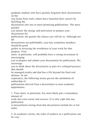 graduate students who have quickly forgotten their dissertations
on the
way home from orals, others have launched their careers by
distilling the
dissertation into one or more promising publications. The more
quickly
you muster the energy and motivation to prepare your
dissertation for
publication, the greater the chance you will do so. Although not
all
dissertations are publishable, your key committee members
should be good
guides to assessing the worthiness of your work for that
purpose. Your
chair, in particular, will probably have a strong investment in
encouraging
you to prepare and submit your dissertation for publication. We
encourage
you to think about the dissertation as part of a collegial process
that should
be managed jointly and that has a life beyond the final oral
defense. In our
experience, the following norms govern the attribution of
authorship of
publications derived from a dissertation in most academic
departments:
1. Your chair, in particular, has most likely put a tremendous
amount of
work into your career and success. It is only right that any
publication
or presentation arising from that dissertation include his or her
name.
2. In academic circles, the order of authors on a publication can
be very
 
