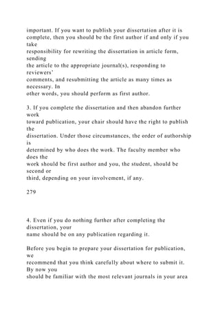important. If you want to publish your dissertation after it is
complete, then you should be the first author if and only if you
take
responsibility for rewriting the dissertation in article form,
sending
the article to the appropriate journal(s), responding to
reviewers’
comments, and resubmitting the article as many times as
necessary. In
other words, you should perform as first author.
3. If you complete the dissertation and then abandon further
work
toward publication, your chair should have the right to publish
the
dissertation. Under those circumstances, the order of authorship
is
determined by who does the work. The faculty member who
does the
work should be first author and you, the student, should be
second or
third, depending on your involvement, if any.
279
4. Even if you do nothing further after completing the
dissertation, your
name should be on any publication regarding it.
Before you begin to prepare your dissertation for publication,
we
recommend that you think carefully about where to submit it.
By now you
should be familiar with the most relevant journals in your area
 